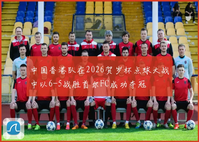 中国香港队在2026贺岁杯点球大战中以6-5战胜首尔FC成功夺冠
