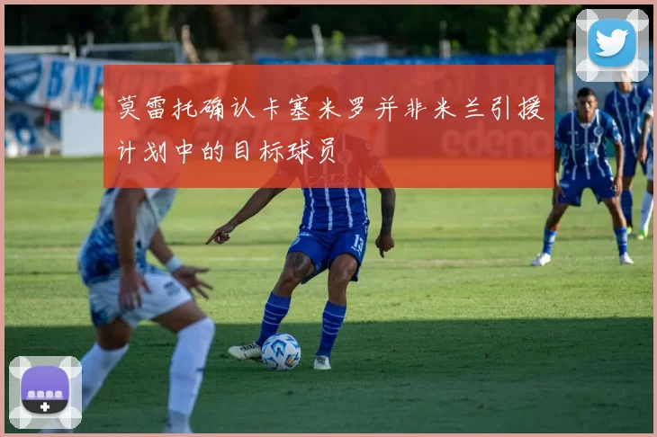莫雷托确认卡塞米罗并非米兰引援计划中的目标球员