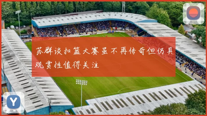 苏群谈扣篮大赛虽不再传奇但仍具观赏性值得关注