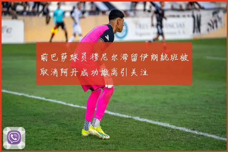 前巴萨球员穆尼尔滞留伊朗航班被取消阿丹成功撤离引关注