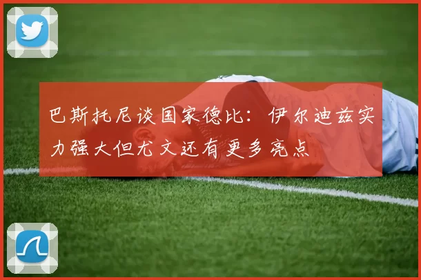 巴斯托尼谈国家德比：伊尔迪兹实力强大但尤文还有更多亮点