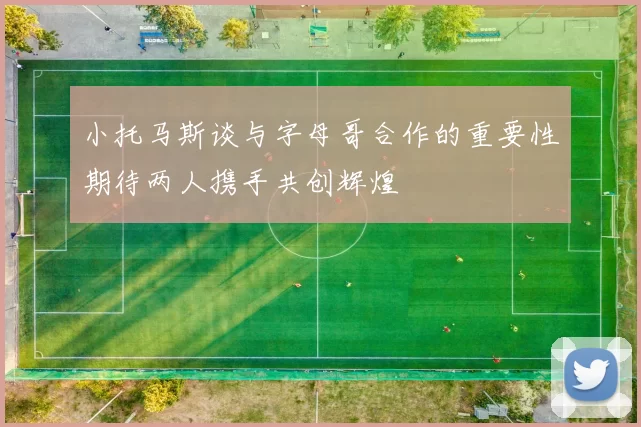 小托马斯谈与字母哥合作的重要性期待两人携手共创辉煌