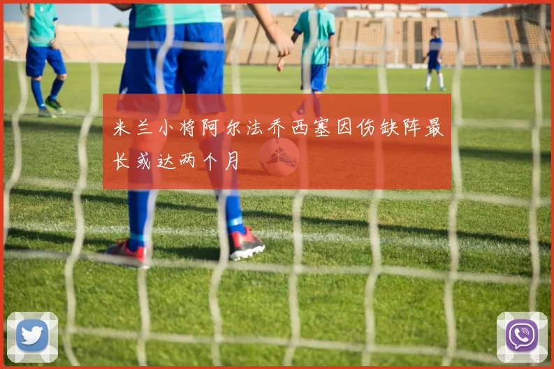 米兰小将阿尔法乔西塞因伤缺阵最长或达两个月