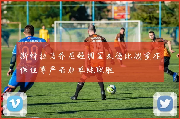 斯特拉马乔尼强调国米德比战重在保住尊严而非单纯取胜