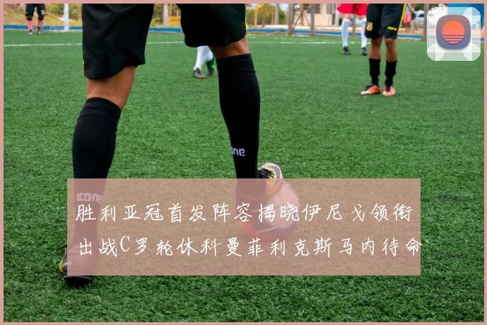 胜利亚冠首发阵容揭晓伊尼戈领衔出战C罗轮休科曼菲利克斯马内待命