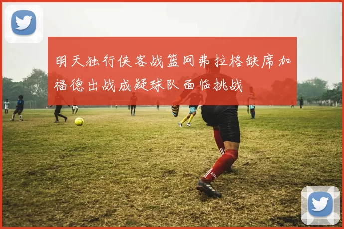 明天独行侠客战篮网弗拉格缺席加福德出战成疑球队面临挑战