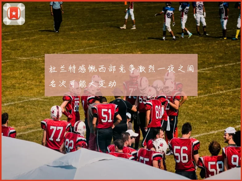杜兰特感慨西部竞争激烈一夜之间名次可能大变动