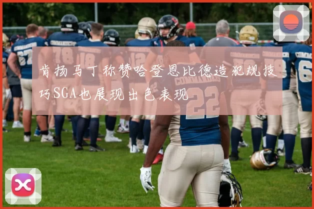 肯扬马丁称赞哈登恩比德造犯规技巧SGA也展现出色表现