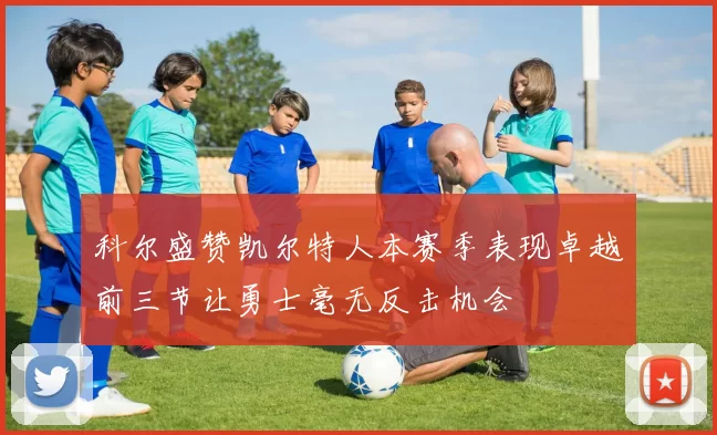 科尔盛赞凯尔特人本赛季表现卓越前三节让勇士毫无反击机会