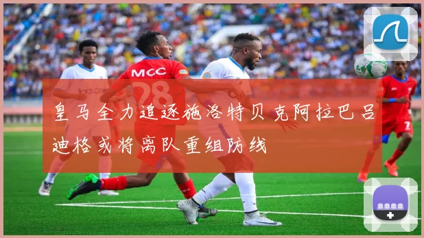 皇马全力追逐施洛特贝克阿拉巴吕迪格或将离队重组防线