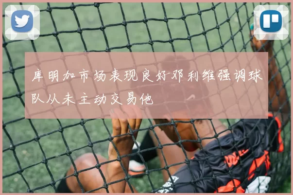 库明加市场表现良好邓利维强调球队从未主动交易他