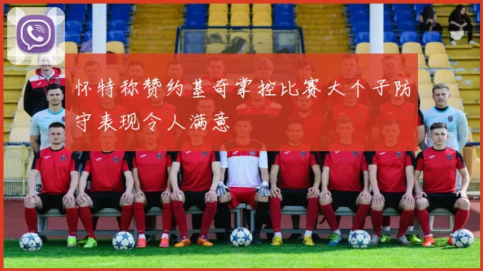怀特称赞约基奇掌控比赛大个子防守表现令人满意
