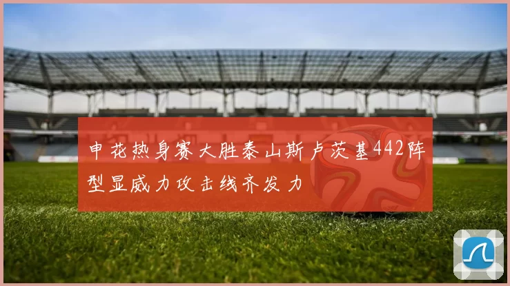 申花热身赛大胜泰山斯卢茨基442阵型显威力攻击线齐发力