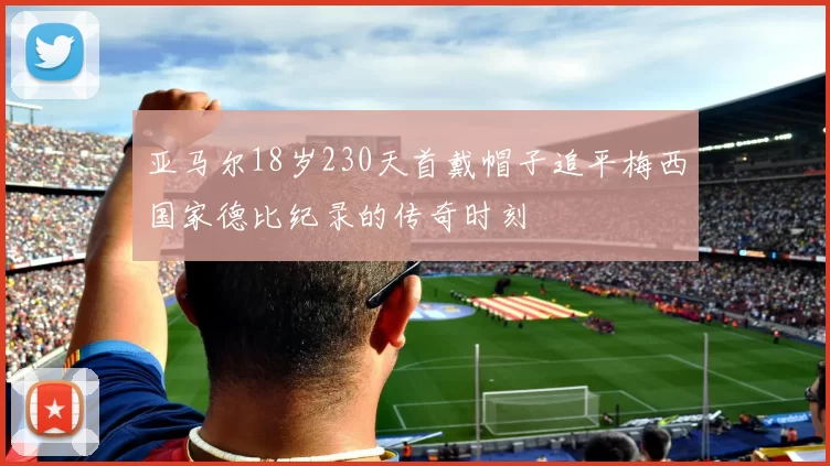 亚马尔18岁230天首戴帽子追平梅西国家德比纪录的传奇时刻