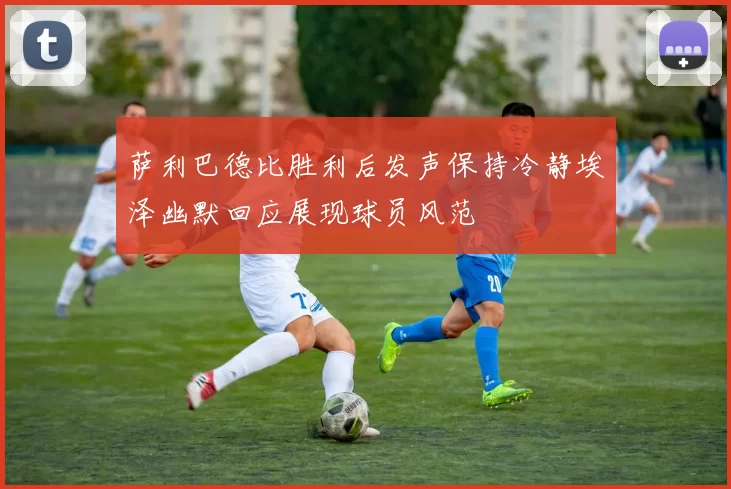 萨利巴德比胜利后发声保持冷静埃泽幽默回应展现球员风范