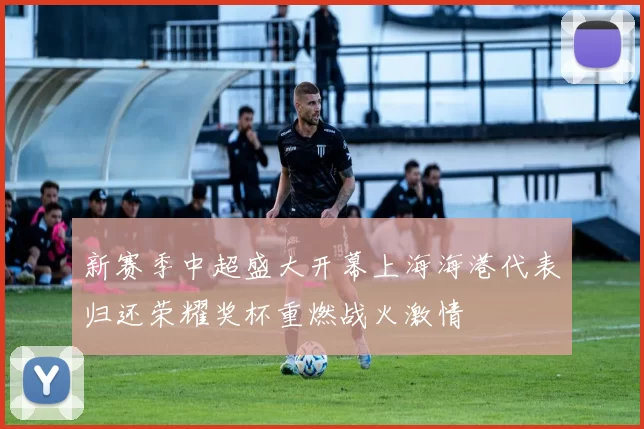 新赛季中超盛大开幕上海海港代表归还荣耀奖杯重燃战火激情