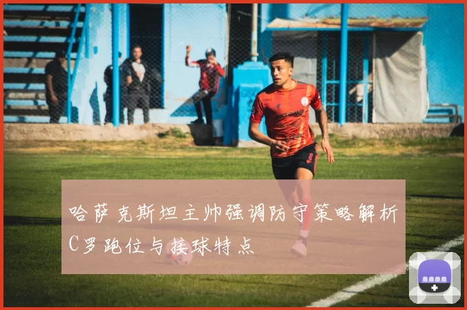 哈萨克斯坦主帅强调防守策略解析C罗跑位与接球特点