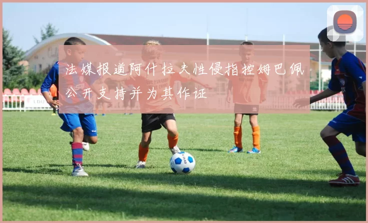 法媒报道阿什拉夫性侵指控姆巴佩公开支持并为其作证