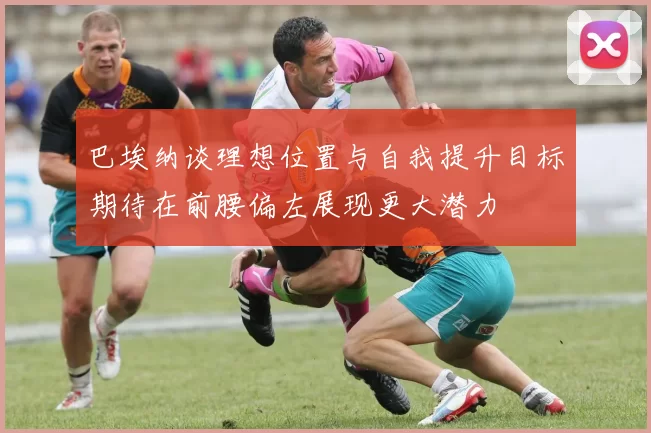 巴埃纳谈理想位置与自我提升目标期待在前腰偏左展现更大潜力