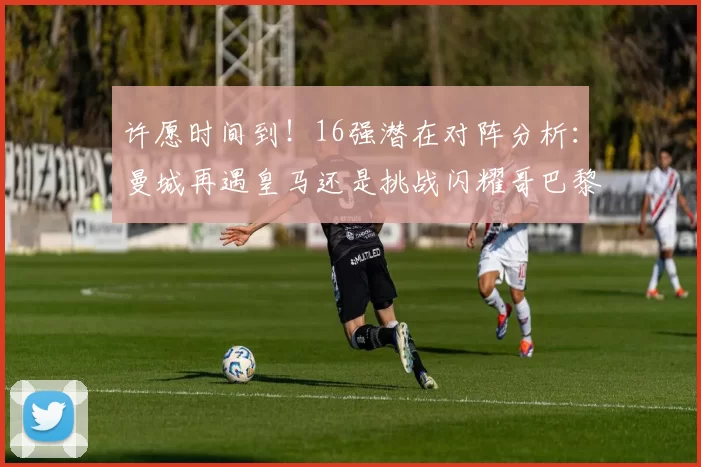许愿时间到！16强潜在对阵分析：曼城再遇皇马还是挑战闪耀哥巴黎或对决巴萨