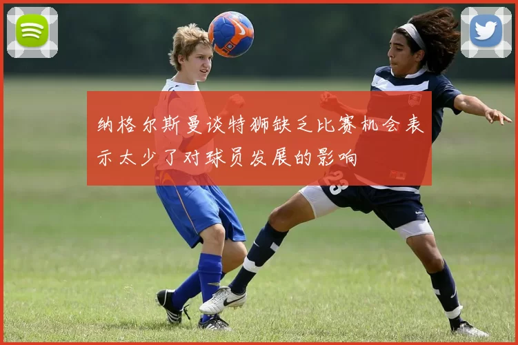 纳格尔斯曼谈特狮缺乏比赛机会表示太少了对球员发展的影响