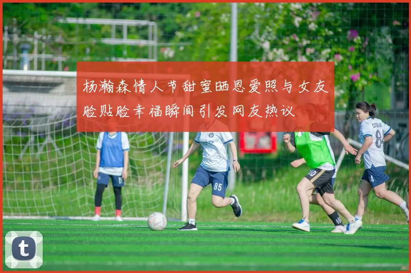杨瀚森情人节甜蜜晒恩爱照与女友脸贴脸幸福瞬间引发网友热议