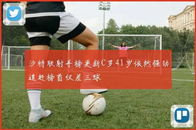 沙特联射手榜更新C罗41岁依然强劲追赶榜首仅差三球