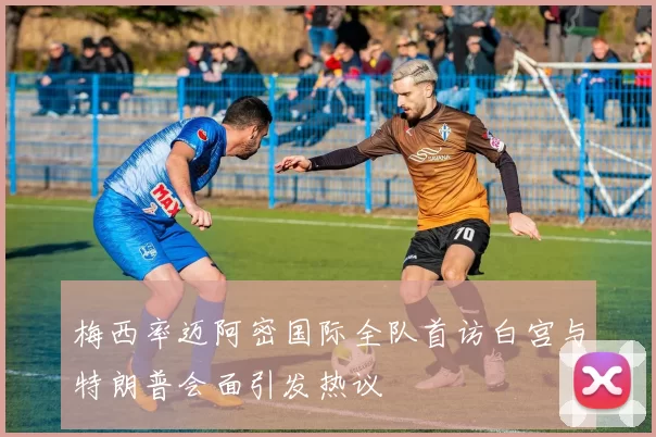 梅西率迈阿密国际全队首访白宫与特朗普会面引发热议