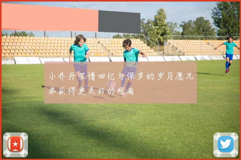 小乔丹深情回忆与保罗的岁月愿兄弟获得更美好的结局