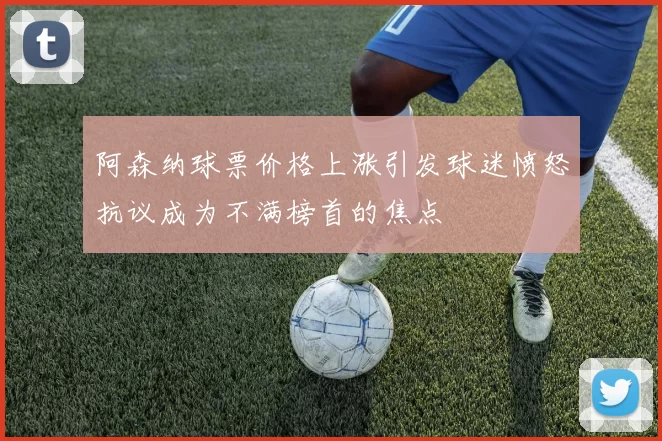阿森纳球票价格上涨引发球迷愤怒抗议成为不满榜首的焦点