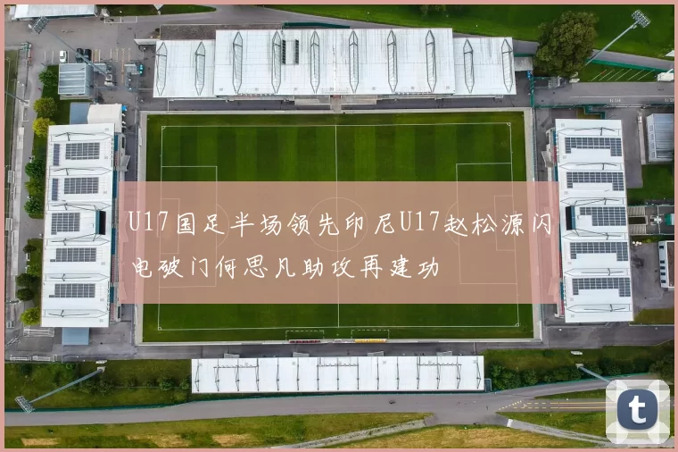 U17国足半场领先印尼U17赵松源闪电破门何思凡助攻再建功
